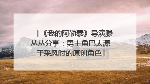《我的阿勒泰》导演滕丛丛分享：男主角巴太源于采风时的原创角色