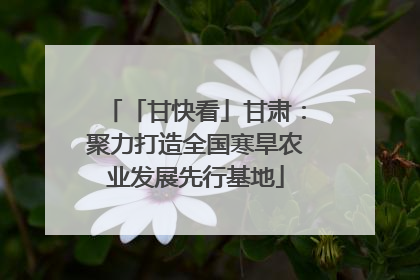 「甘快看」甘肃：聚力打造全国寒旱农业发展先行基地