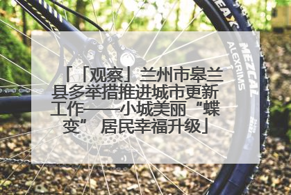「观察」兰州市皋兰县多举措推进城市更新工作——小城美丽“蝶变” 居民幸福升级
