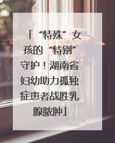 “特殊”女孩的“特别”守护！湖南省妇幼助力孤独症患者战胜乳腺脓肿