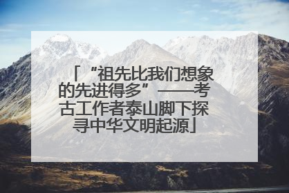 “祖先比我们想象的先进得多”——考古工作者泰山脚下探寻中华文明起源