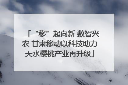 “移”起向新 数智兴农 甘肃移动以科技助力天水樱桃产业再升级