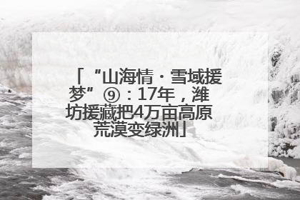 “山海情・雪域援梦”⑨：17年，潍坊援藏把4万亩高原荒漠变绿洲