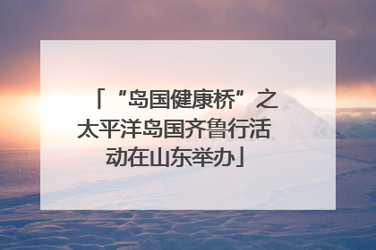 “岛国健康桥”之太平洋岛国齐鲁行活动在山东举办
