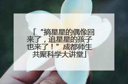“摘星星的偶像回来了，追星星的孩子也来了！”成都师生共聚科学大讲堂