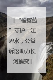 “检察蓝”守护一江碧水，公益诉讼助力长河蝶变