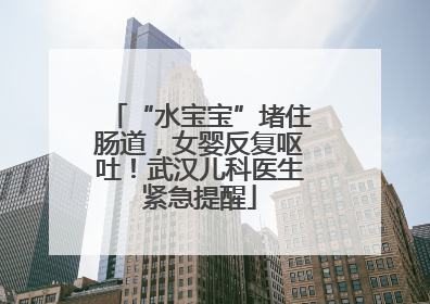 “水宝宝”堵住肠道，女婴反复呕吐！武汉儿科医生紧急提醒