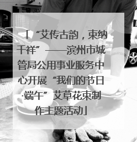“艾传古韵，束纳千祥”——滨州市城管局公用事业服务中心开展“我们的节日·端午”艾草花束制作主题活动