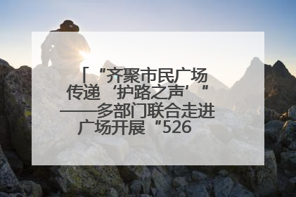 “齐聚市民广场 传递‘护路之声’”——多部门联合走进广场开展“526 我爱路”宣传活动