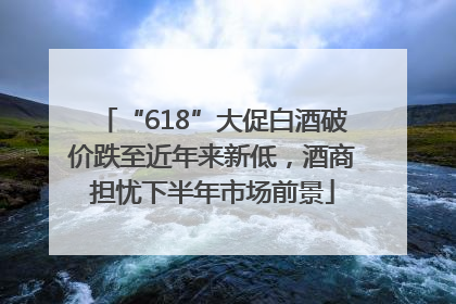 “618”大促白酒破价跌至近年来新低，酒商担忧下半年市场前景