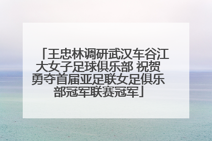 王忠林调研武汉车谷江大女子足球俱乐部 祝贺勇夺首届亚足联女足俱乐部冠军联赛冠军