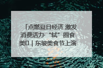 点燃夏日经济 激发消费活力·“轼”圈食美⑪｜东坡美食节上演“文化满汉全席”