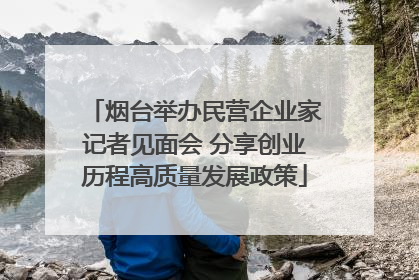 烟台举办民营企业家记者见面会 分享创业历程高质量发展政策