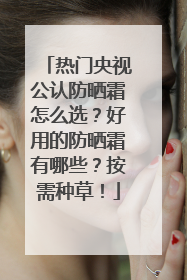 热门央视公认防晒霜怎么选？好用的防晒霜有哪些？按需种草！