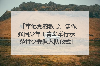 牢记党的教导、争做强国少年！青岛举行示范性少先队入队仪式