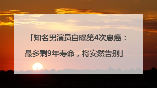 知名男演员自曝第4次患癌：最多剩9年寿命，将安然告别
