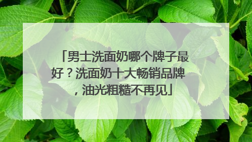 男士洗面奶哪个牌子最好？洗面奶十大畅销品牌，油光粗糙不再见