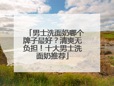 男士洗面奶哪个牌子最好？清爽无负担！十大男士洗面奶推荐