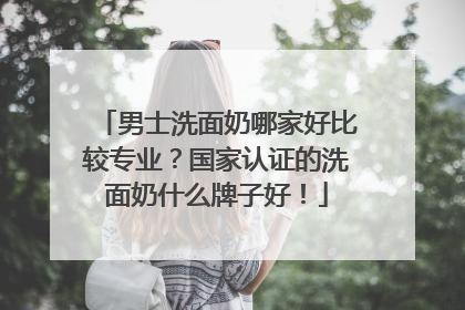 男士洗面奶哪家好比较专业？国家认证的洗面奶什么牌子好！