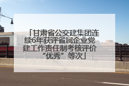 甘肃省公交建集团连续6年获评省属企业党建工作责任制考核评价“优秀”等次