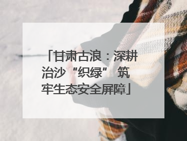 甘肃古浪：深耕治沙“织绿” 筑牢生态安全屏障