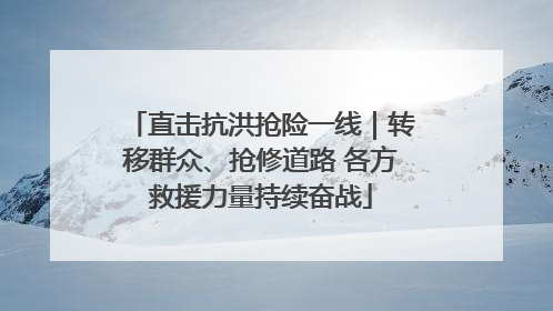 直击抗洪抢险一线｜转移群众、抢修道路 各方救援力量持续奋战