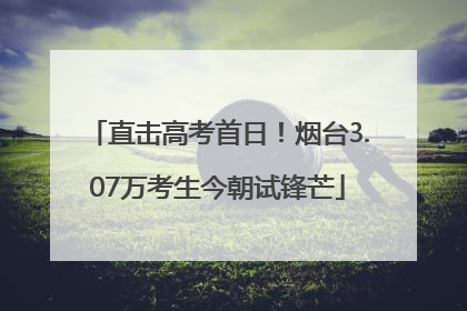 直击高考首日！烟台3.07万考生今朝试锋芒