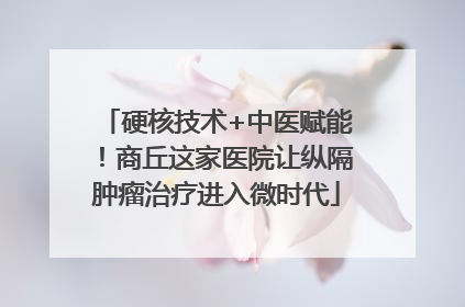 硬核技术+中医赋能！商丘这家医院让纵隔肿瘤治疗进入微时代