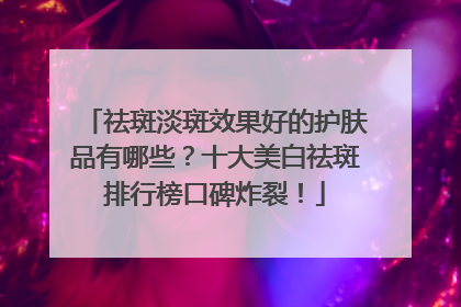 祛斑淡斑效果好的护肤品有哪些？十大美白祛斑排行榜口碑炸裂！