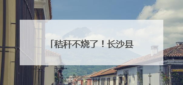 秸秆不烧了！长沙县这套组合拳，让“星沙蓝”稳坐朋友圈