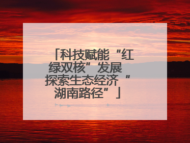 科技赋能“红绿双核”发展 探索生态经济“湖南路径”