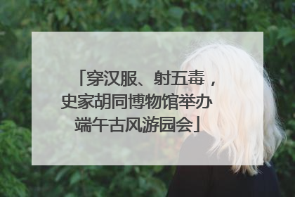 穿汉服、射五毒，史家胡同博物馆举办端午古风游园会