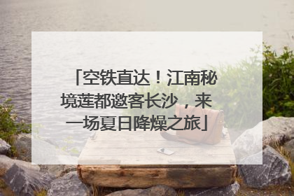 空铁直达！江南秘境莲都邀客长沙，来一场夏日降燥之旅