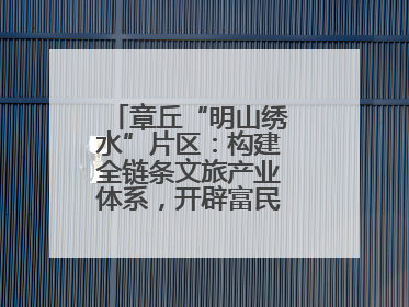 章丘“明山绣水”片区：构建全链条文旅产业体系，开辟富民增收新路径