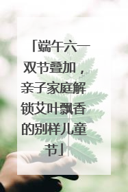 端午六一双节叠加，亲子家庭解锁艾叶飘香的别样儿童节
