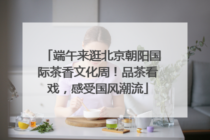 端午来逛北京朝阳国际茶香文化周！品茶看戏，感受国风潮流