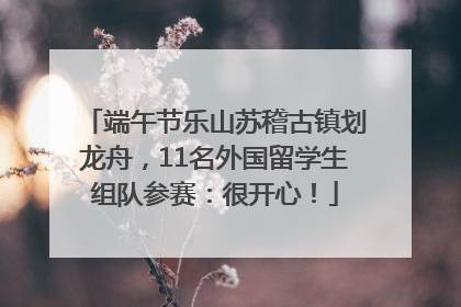 端午节乐山苏稽古镇划龙舟，11名外国留学生组队参赛：很开心！