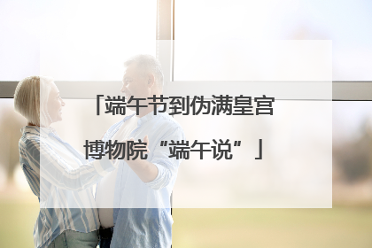 端午节到伪满皇宫博物院“端午说”