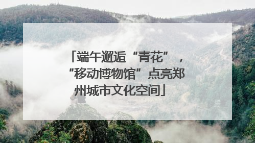 端午邂逅“青花”，“移动博物馆”点亮郑州城市文化空间