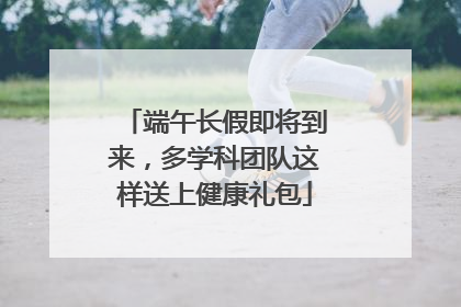 端午长假即将到来，多学科团队这样送上健康礼包