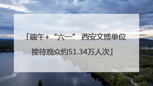 端午+“六一” 西安文博单位接待观众约51.34万人次
