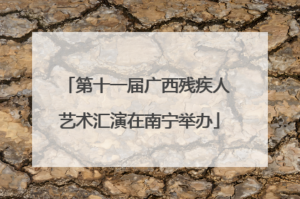 第十一届广西残疾人艺术汇演在南宁举办