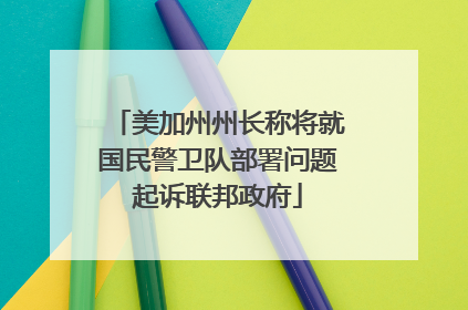 美加州州长称将就国民警卫队部署问题起诉联邦政府