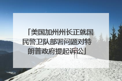 美国加州州长正就国民警卫队部署问题对特朗普政府提起诉讼