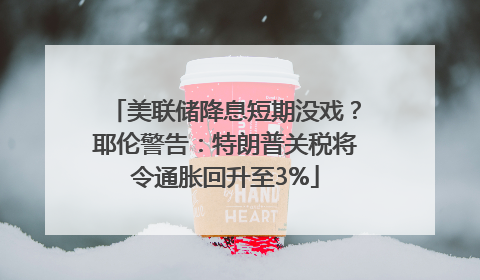 美联储降息短期没戏？耶伦警告：特朗普关税将令通胀回升至3%