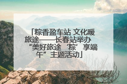 粽香盈车站 文化暖旅途——长春站举办 “美好旅途‘粽’享端午”主题活动