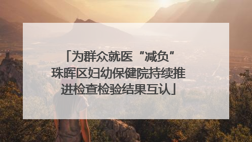 为群众就医“减负” 珠晖区妇幼保健院持续推进检查检验结果互认