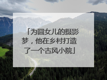 为圆女儿的摄影梦，他在乡村打造了一个古风小院