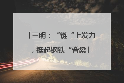 三明：“链“上发力，挺起钢铁“脊梁