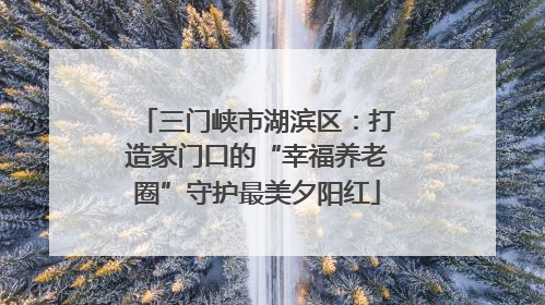三门峡市湖滨区：打造家门口的“幸福养老圈”守护最美夕阳红